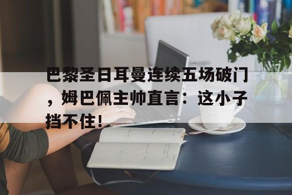 巴黎圣日耳曼连续五场破门，姆巴佩主帅直言：这小子挡不住！